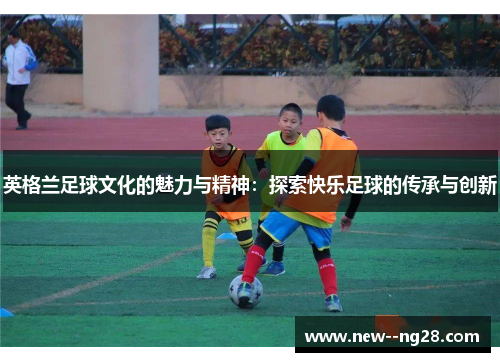英格兰足球文化的魅力与精神：探索快乐足球的传承与创新