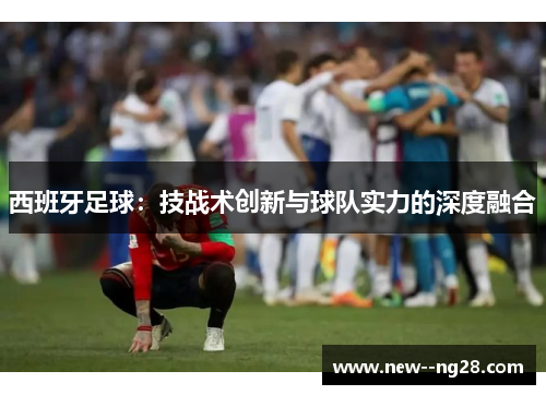 西班牙足球：技战术创新与球队实力的深度融合