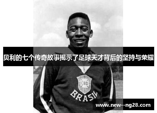 贝利的七个传奇故事揭示了足球天才背后的坚持与荣耀