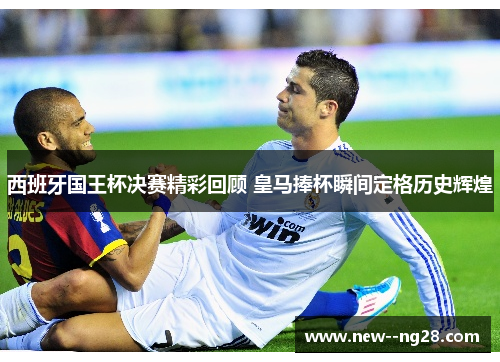 西班牙国王杯决赛精彩回顾 皇马捧杯瞬间定格历史辉煌