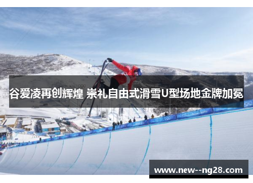 谷爱凌再创辉煌 崇礼自由式滑雪U型场地金牌加冕