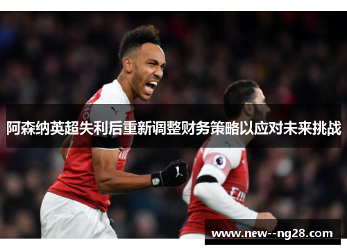 阿森纳英超失利后重新调整财务策略以应对未来挑战