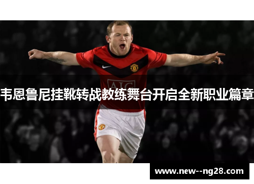 韦恩鲁尼挂靴转战教练舞台开启全新职业篇章