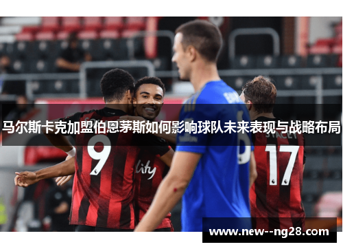 马尔斯卡克加盟伯恩茅斯如何影响球队未来表现与战略布局