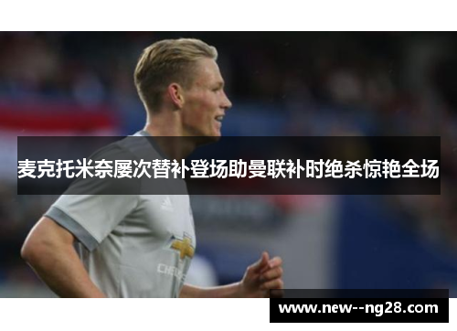 麦克托米奈屡次替补登场助曼联补时绝杀惊艳全场