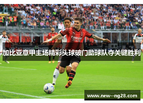 加比亚意甲主场精彩头球破门助球队夺关键胜利