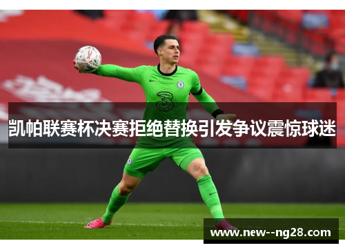 凯帕联赛杯决赛拒绝替换引发争议震惊球迷