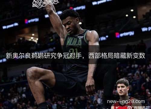新奥尔良鹈鹕研究争冠对手，西部格局暗藏新变数